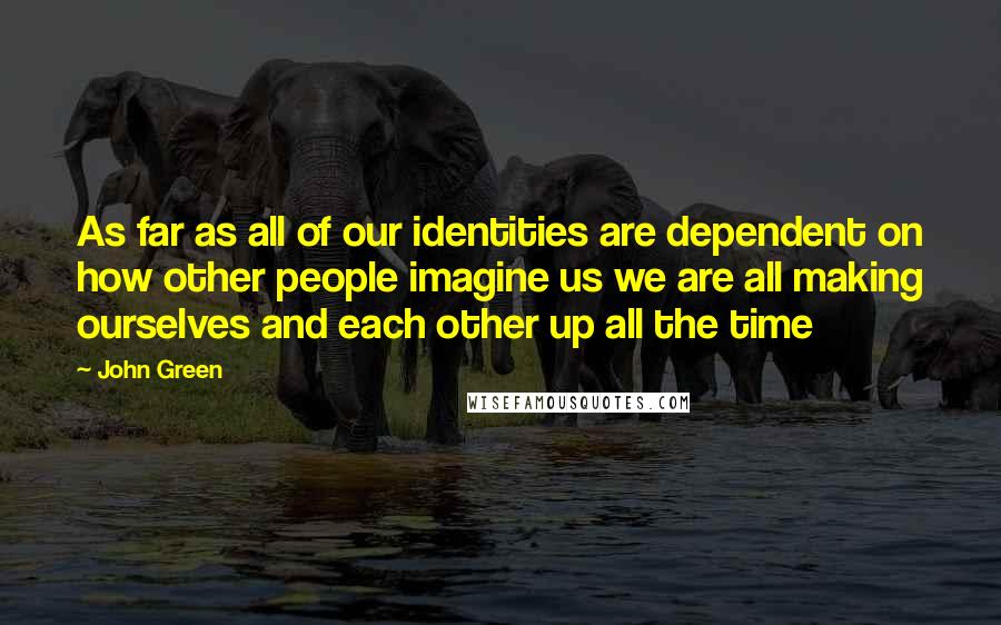 John Green Quotes: As far as all of our identities are dependent on how other people imagine us we are all making ourselves and each other up all the time