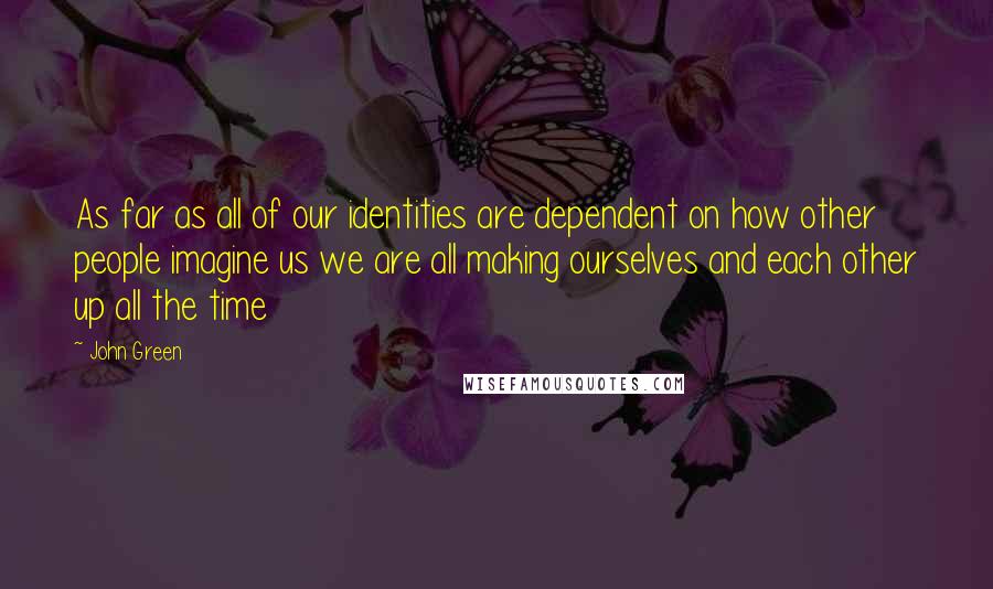 John Green Quotes: As far as all of our identities are dependent on how other people imagine us we are all making ourselves and each other up all the time