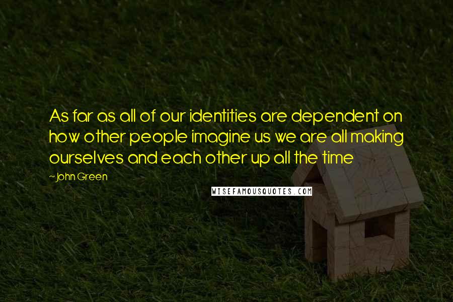 John Green Quotes: As far as all of our identities are dependent on how other people imagine us we are all making ourselves and each other up all the time