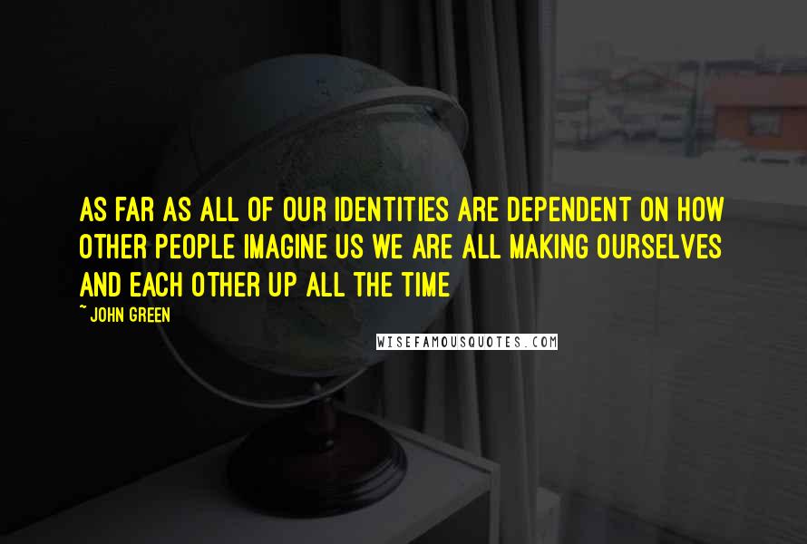 John Green Quotes: As far as all of our identities are dependent on how other people imagine us we are all making ourselves and each other up all the time