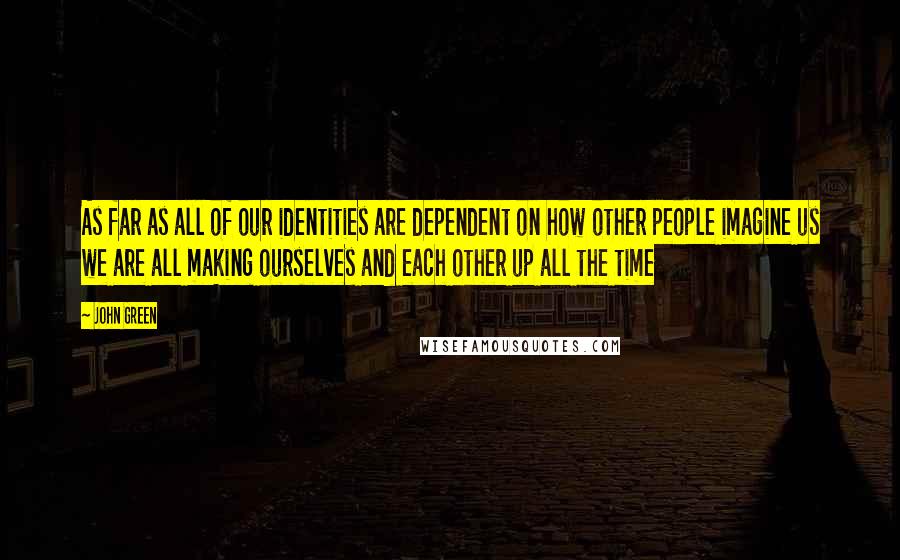 John Green Quotes: As far as all of our identities are dependent on how other people imagine us we are all making ourselves and each other up all the time