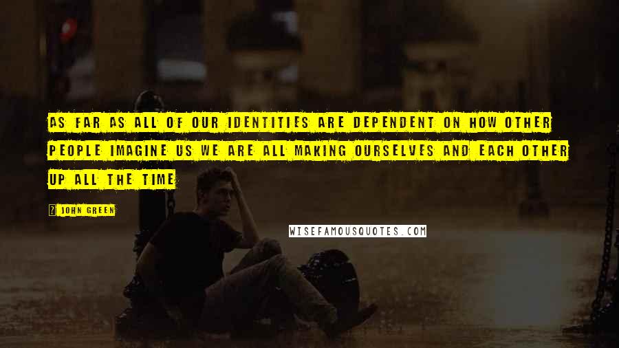 John Green Quotes: As far as all of our identities are dependent on how other people imagine us we are all making ourselves and each other up all the time