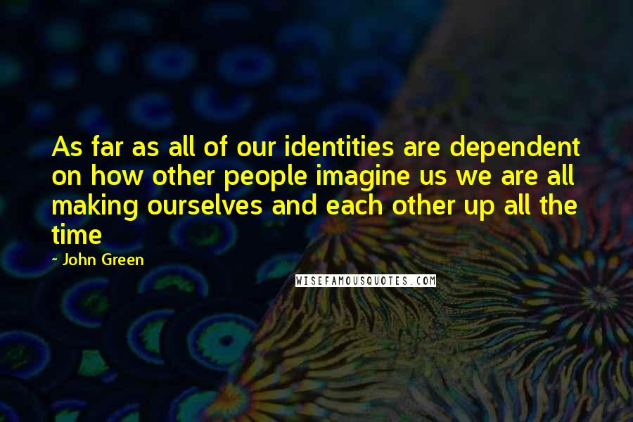 John Green Quotes: As far as all of our identities are dependent on how other people imagine us we are all making ourselves and each other up all the time