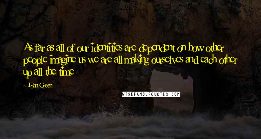 John Green Quotes: As far as all of our identities are dependent on how other people imagine us we are all making ourselves and each other up all the time