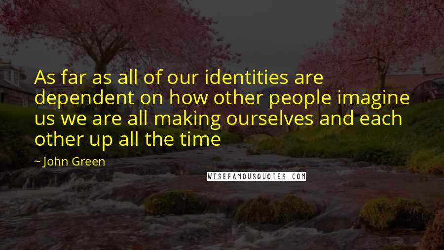 John Green Quotes: As far as all of our identities are dependent on how other people imagine us we are all making ourselves and each other up all the time