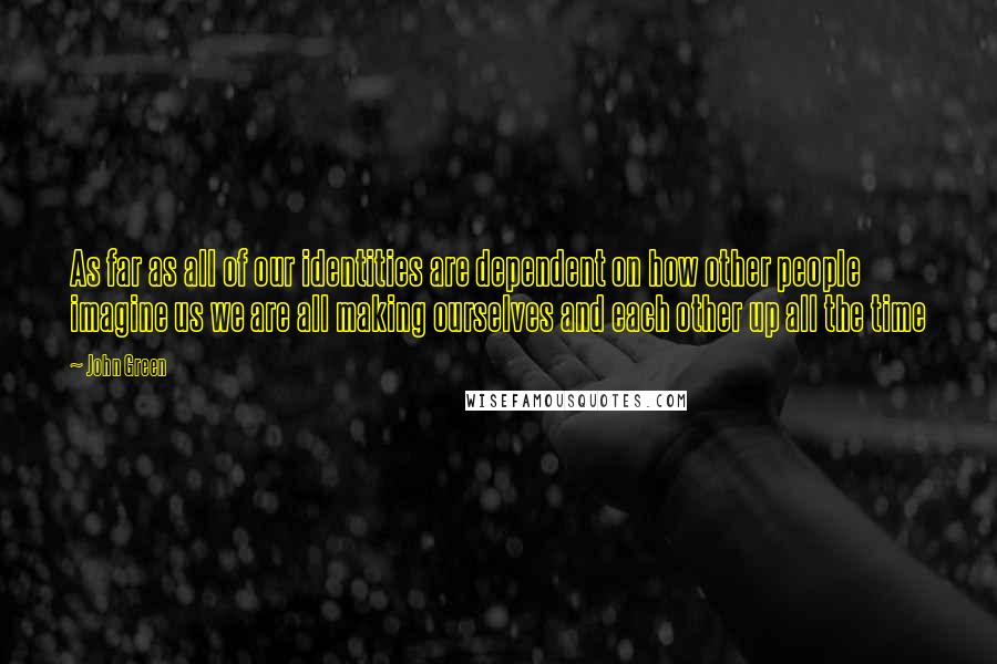 John Green Quotes: As far as all of our identities are dependent on how other people imagine us we are all making ourselves and each other up all the time