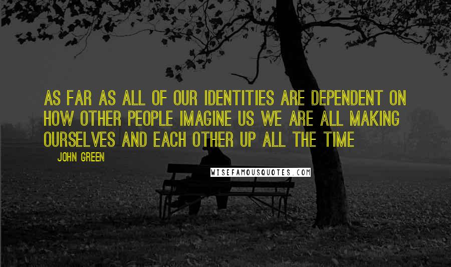 John Green Quotes: As far as all of our identities are dependent on how other people imagine us we are all making ourselves and each other up all the time