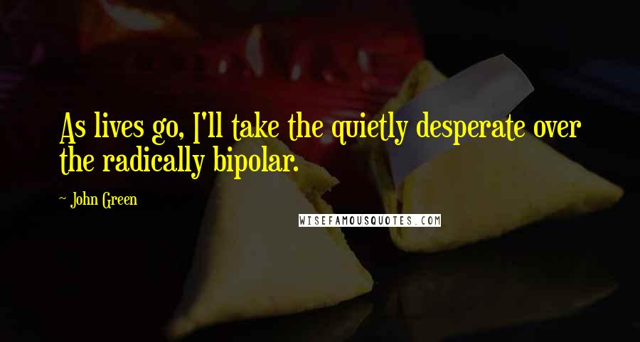 John Green Quotes: As lives go, I'll take the quietly desperate over the radically bipolar.
