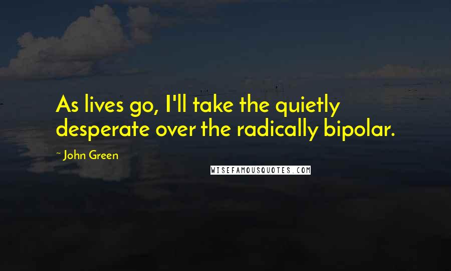 John Green Quotes: As lives go, I'll take the quietly desperate over the radically bipolar.