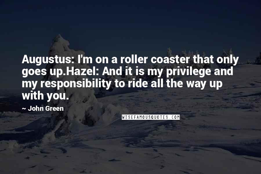 John Green Quotes: Augustus: I'm on a roller coaster that only goes up.Hazel: And it is my privilege and my responsibility to ride all the way up with you.