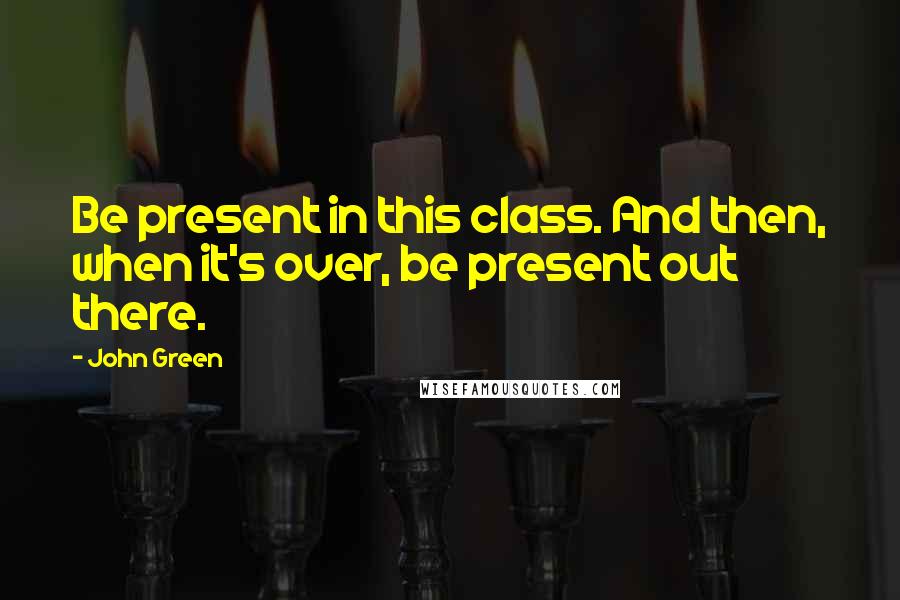 John Green Quotes: Be present in this class. And then, when it's over, be present out there.