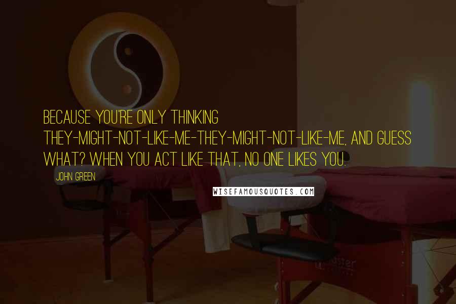 John Green Quotes: Because you're only thinking they-might-not-like-me-they-might-not-like-me, and guess what? When you act like that, no one likes you.