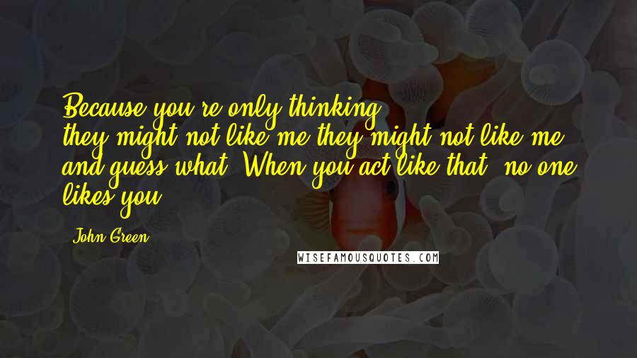 John Green Quotes: Because you're only thinking they-might-not-like-me-they-might-not-like-me, and guess what? When you act like that, no one likes you.