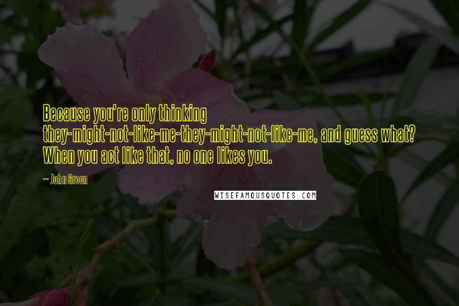 John Green Quotes: Because you're only thinking they-might-not-like-me-they-might-not-like-me, and guess what? When you act like that, no one likes you.