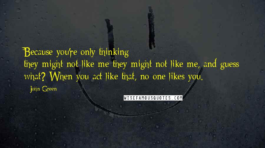 John Green Quotes: Because you're only thinking they-might-not-like-me-they-might-not-like-me, and guess what? When you act like that, no one likes you.