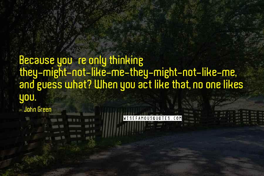 John Green Quotes: Because you're only thinking they-might-not-like-me-they-might-not-like-me, and guess what? When you act like that, no one likes you.