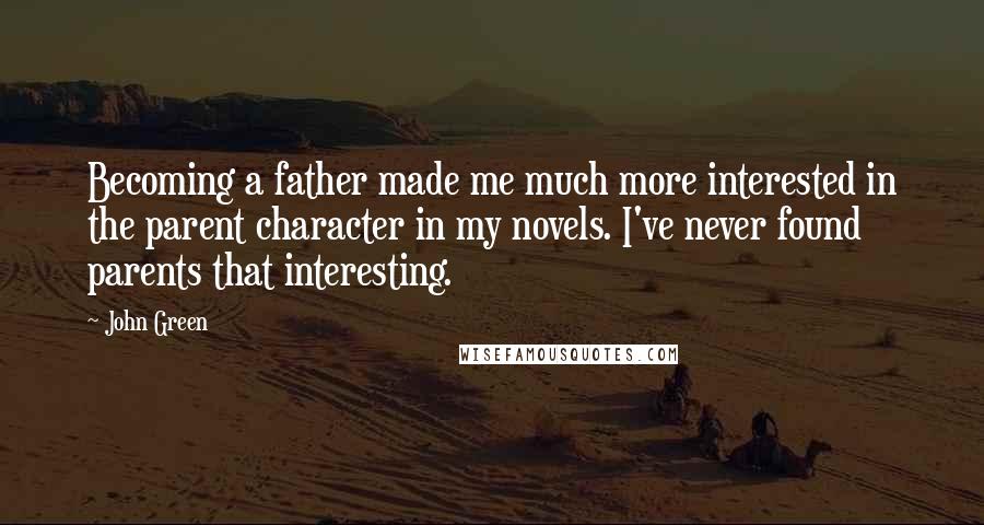 John Green Quotes: Becoming a father made me much more interested in the parent character in my novels. I've never found parents that interesting.