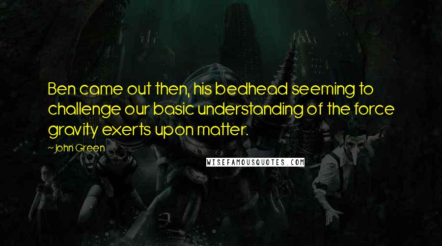 John Green Quotes: Ben came out then, his bedhead seeming to challenge our basic understanding of the force gravity exerts upon matter.