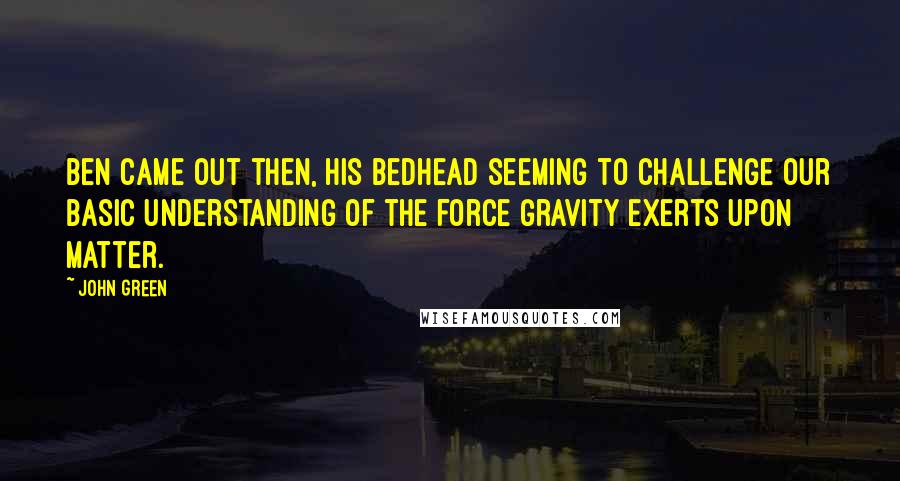 John Green Quotes: Ben came out then, his bedhead seeming to challenge our basic understanding of the force gravity exerts upon matter.