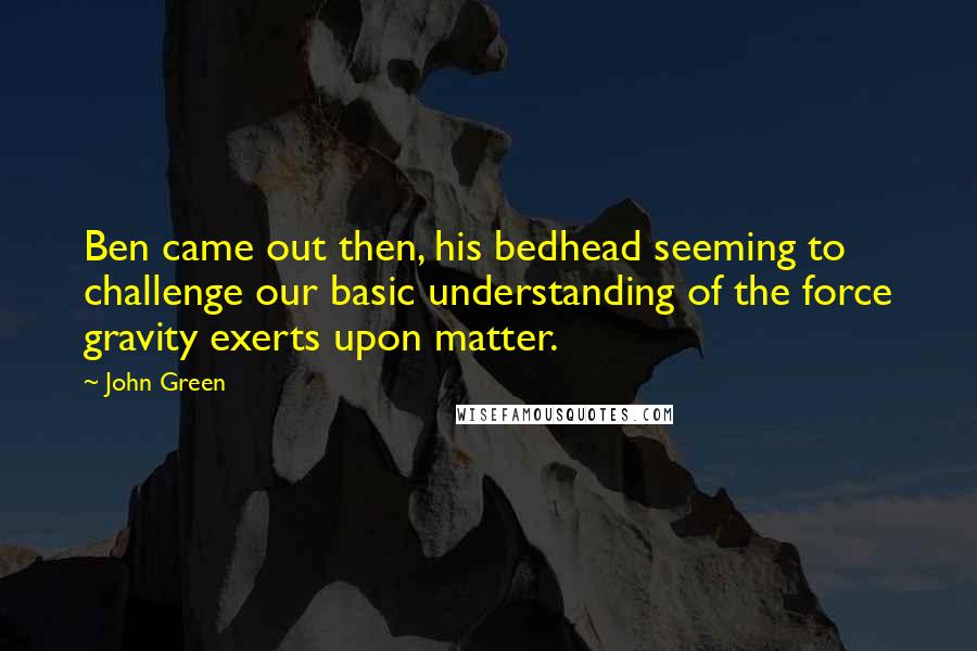 John Green Quotes: Ben came out then, his bedhead seeming to challenge our basic understanding of the force gravity exerts upon matter.