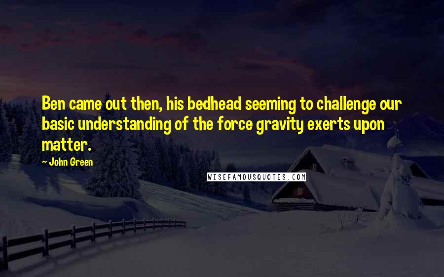 John Green Quotes: Ben came out then, his bedhead seeming to challenge our basic understanding of the force gravity exerts upon matter.