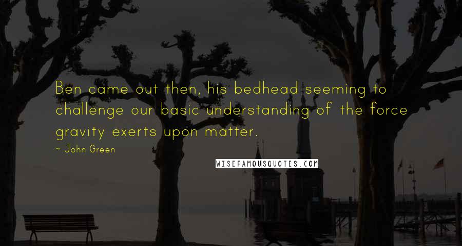 John Green Quotes: Ben came out then, his bedhead seeming to challenge our basic understanding of the force gravity exerts upon matter.