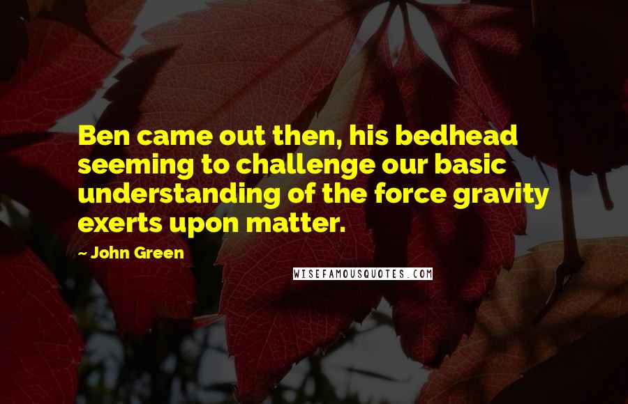 John Green Quotes: Ben came out then, his bedhead seeming to challenge our basic understanding of the force gravity exerts upon matter.
