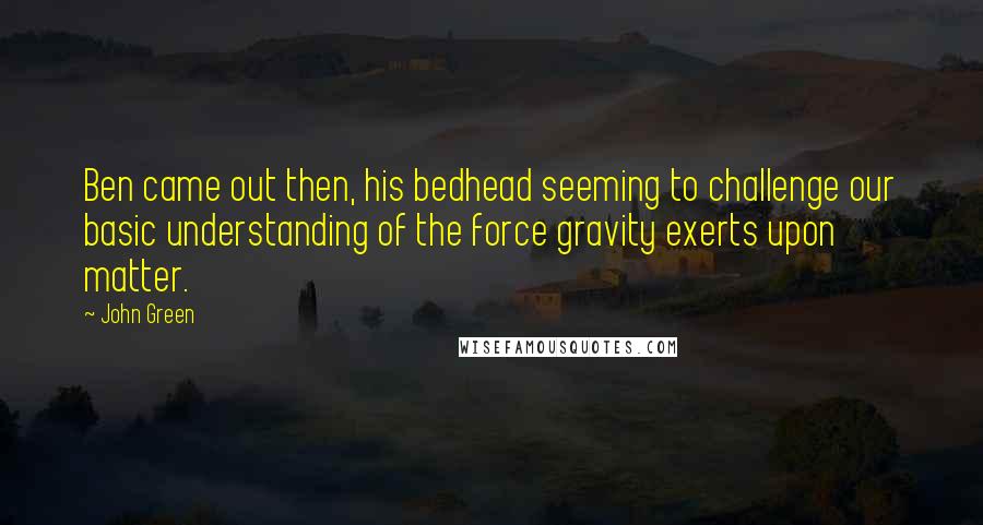 John Green Quotes: Ben came out then, his bedhead seeming to challenge our basic understanding of the force gravity exerts upon matter.