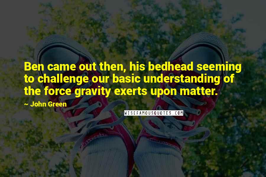 John Green Quotes: Ben came out then, his bedhead seeming to challenge our basic understanding of the force gravity exerts upon matter.