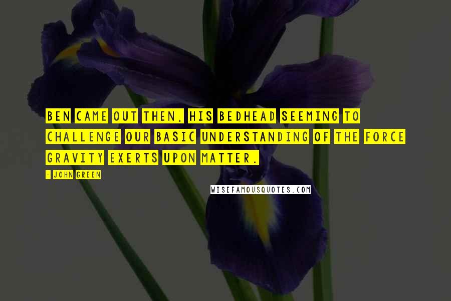 John Green Quotes: Ben came out then, his bedhead seeming to challenge our basic understanding of the force gravity exerts upon matter.
