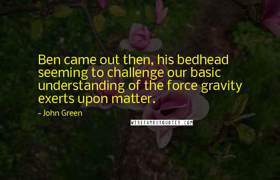 John Green Quotes: Ben came out then, his bedhead seeming to challenge our basic understanding of the force gravity exerts upon matter.