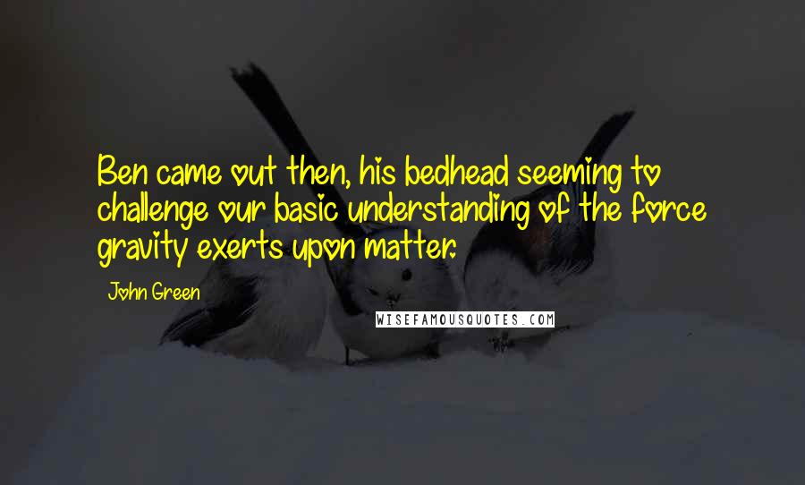 John Green Quotes: Ben came out then, his bedhead seeming to challenge our basic understanding of the force gravity exerts upon matter.