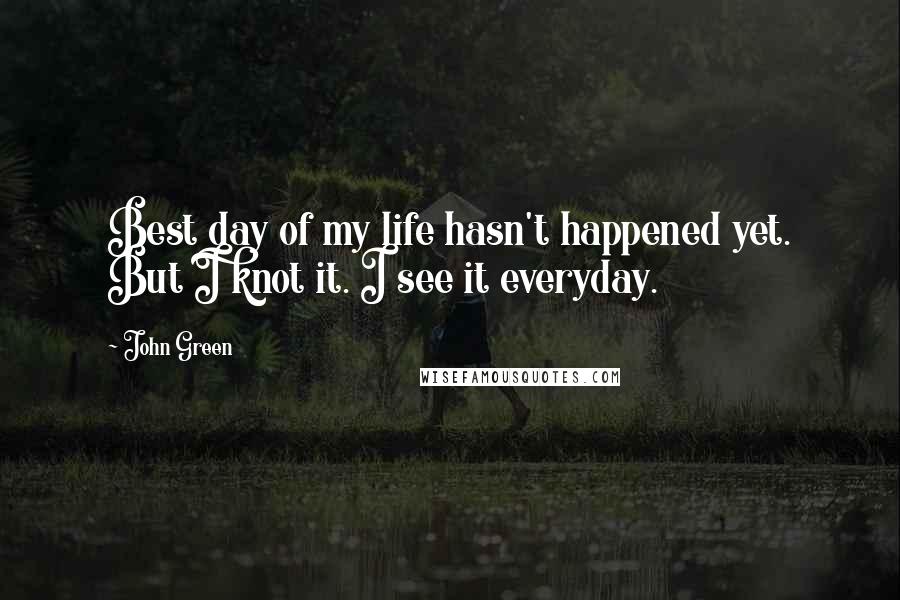 John Green Quotes: Best day of my life hasn't happened yet. But I knot it. I see it everyday.