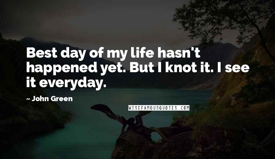 John Green Quotes: Best day of my life hasn't happened yet. But I knot it. I see it everyday.