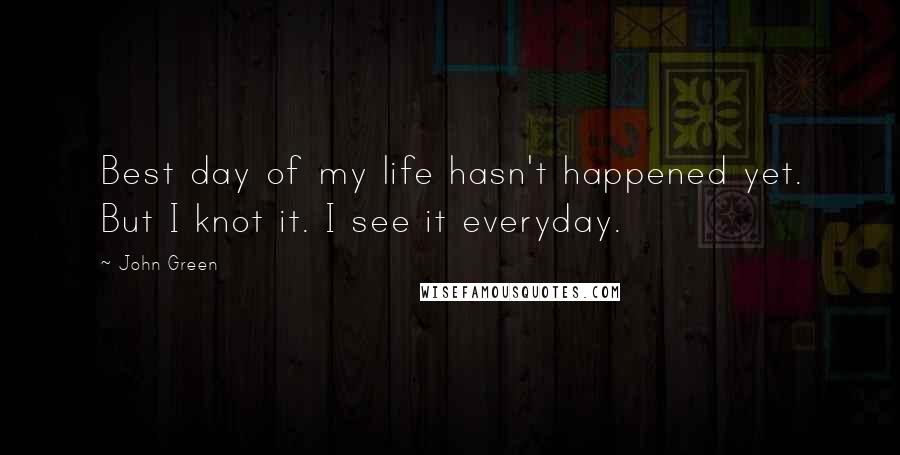 John Green Quotes: Best day of my life hasn't happened yet. But I knot it. I see it everyday.