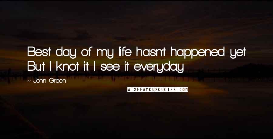 John Green Quotes: Best day of my life hasn't happened yet. But I knot it. I see it everyday.