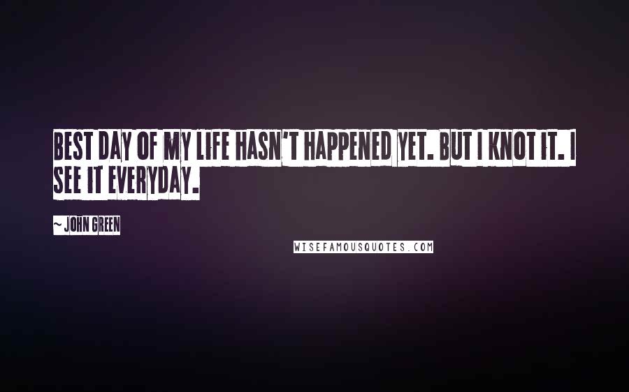 John Green Quotes: Best day of my life hasn't happened yet. But I knot it. I see it everyday.