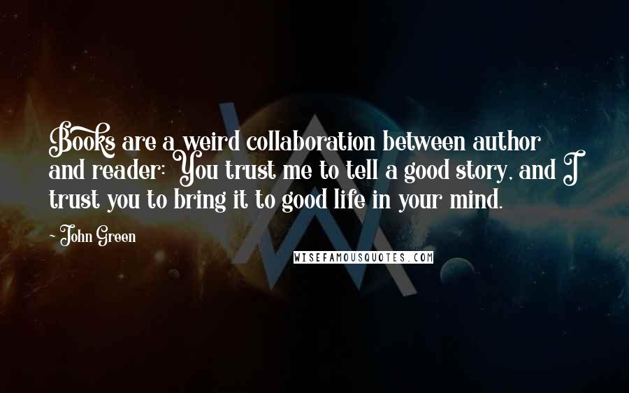 John Green Quotes: Books are a weird collaboration between author and reader: You trust me to tell a good story, and I trust you to bring it to good life in your mind.