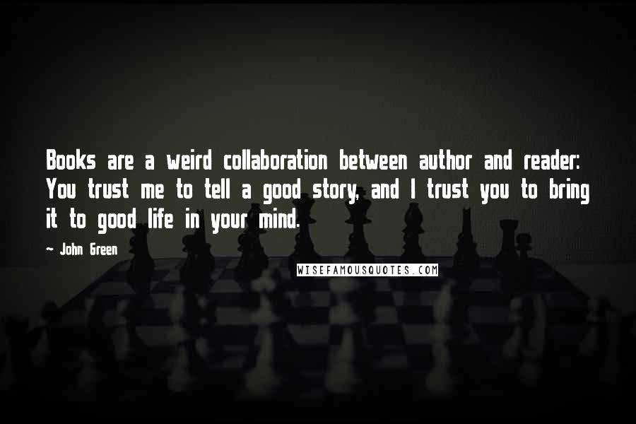 John Green Quotes: Books are a weird collaboration between author and reader: You trust me to tell a good story, and I trust you to bring it to good life in your mind.