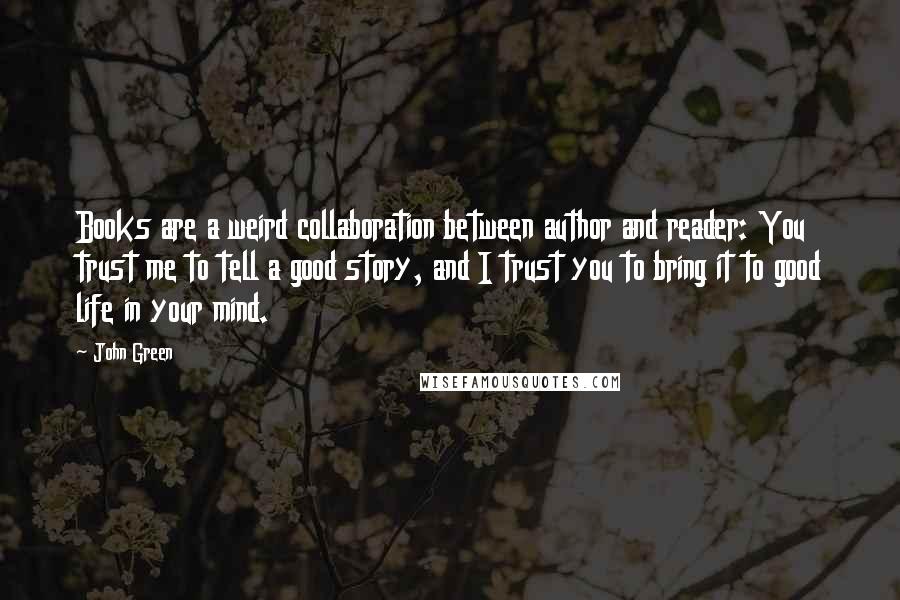 John Green Quotes: Books are a weird collaboration between author and reader: You trust me to tell a good story, and I trust you to bring it to good life in your mind.