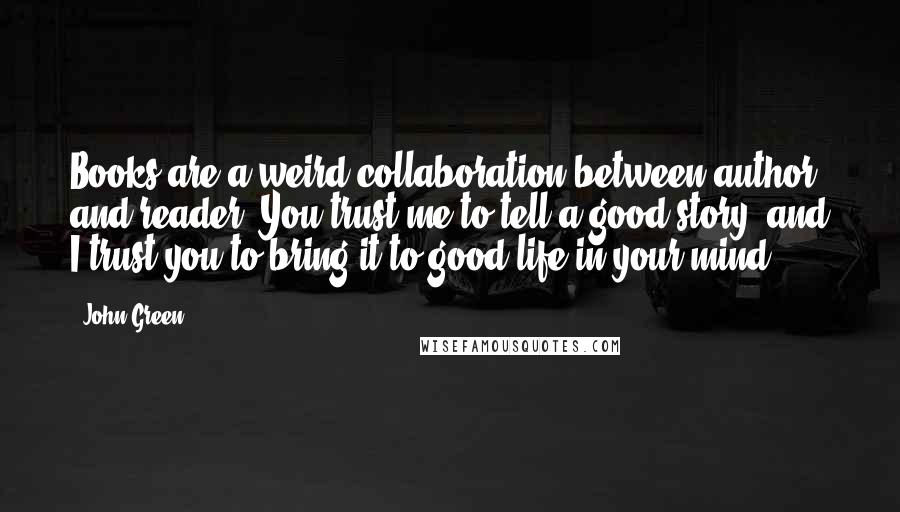 John Green Quotes: Books are a weird collaboration between author and reader: You trust me to tell a good story, and I trust you to bring it to good life in your mind.