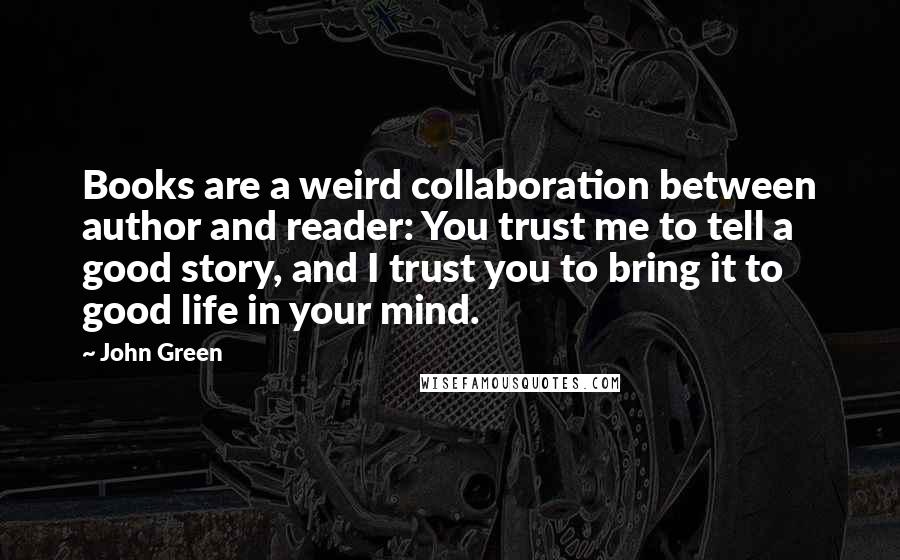 John Green Quotes: Books are a weird collaboration between author and reader: You trust me to tell a good story, and I trust you to bring it to good life in your mind.