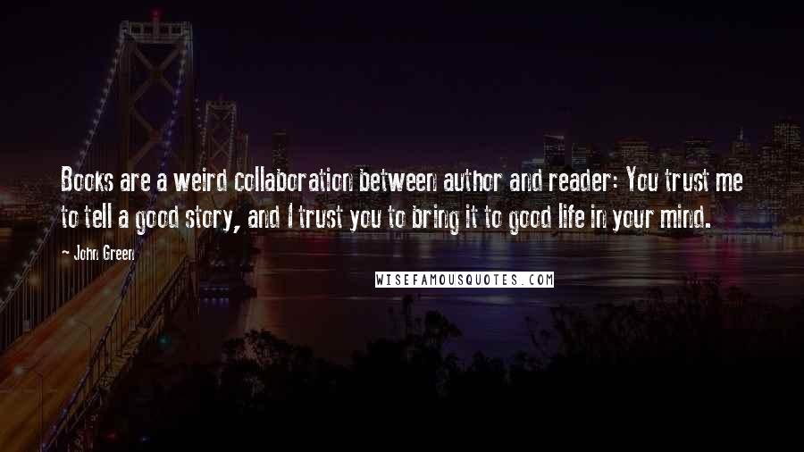 John Green Quotes: Books are a weird collaboration between author and reader: You trust me to tell a good story, and I trust you to bring it to good life in your mind.