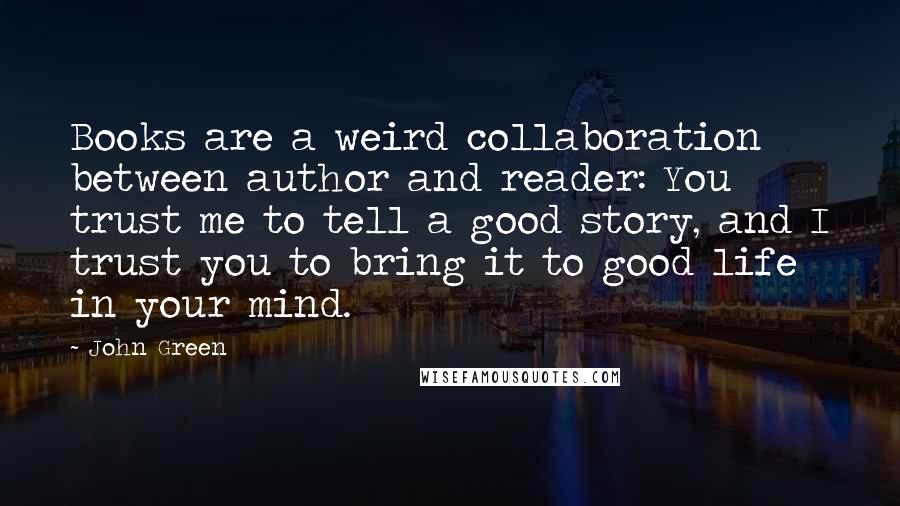 John Green Quotes: Books are a weird collaboration between author and reader: You trust me to tell a good story, and I trust you to bring it to good life in your mind.