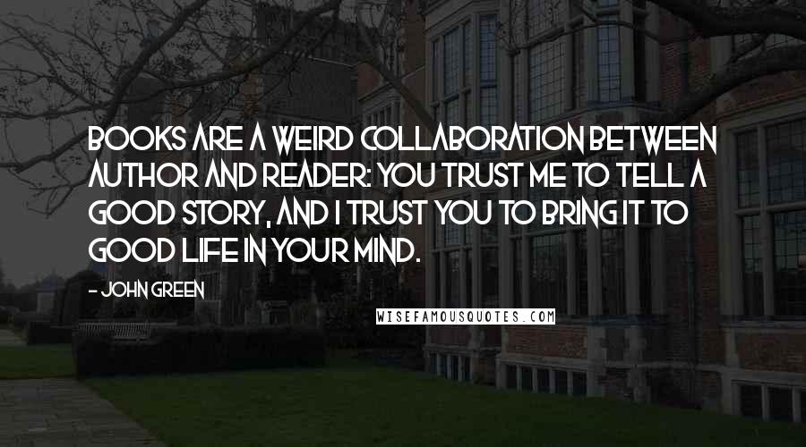 John Green Quotes: Books are a weird collaboration between author and reader: You trust me to tell a good story, and I trust you to bring it to good life in your mind.