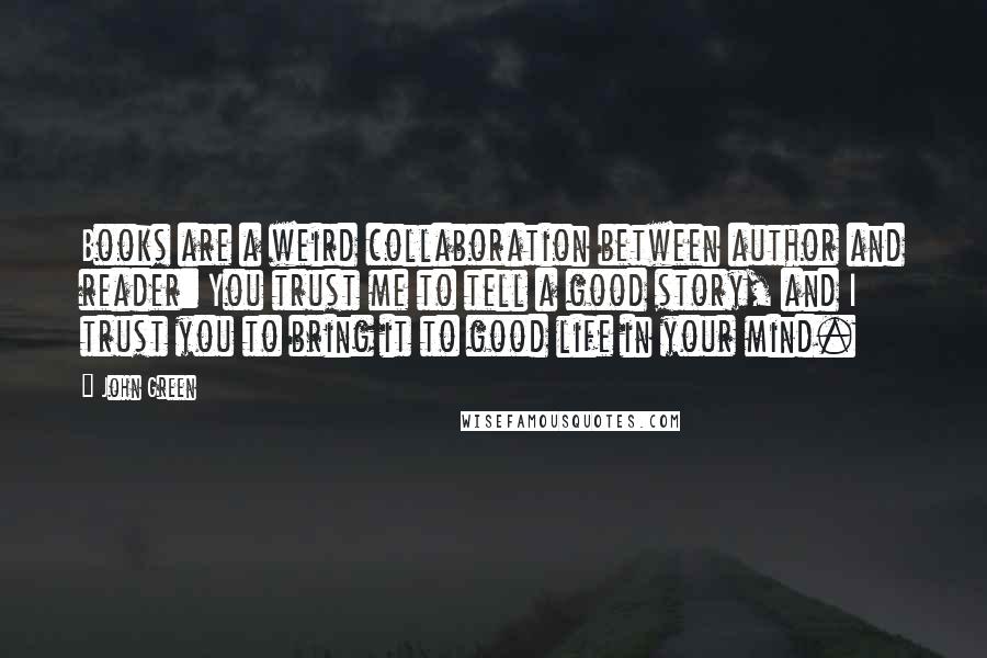 John Green Quotes: Books are a weird collaboration between author and reader: You trust me to tell a good story, and I trust you to bring it to good life in your mind.