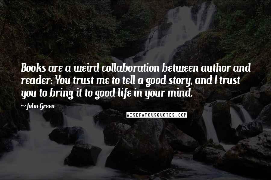 John Green Quotes: Books are a weird collaboration between author and reader: You trust me to tell a good story, and I trust you to bring it to good life in your mind.