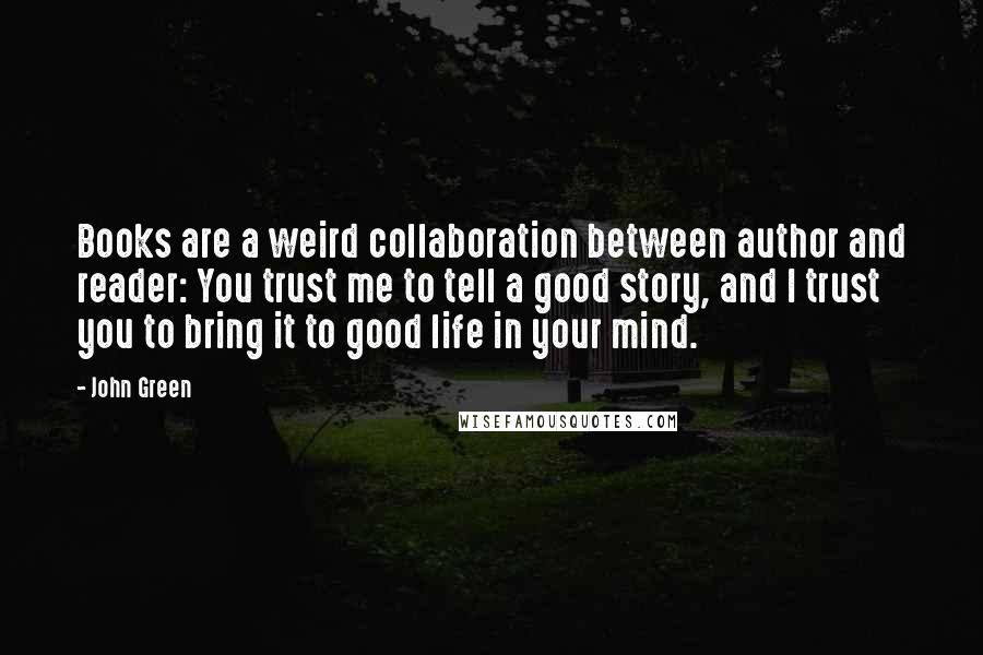 John Green Quotes: Books are a weird collaboration between author and reader: You trust me to tell a good story, and I trust you to bring it to good life in your mind.