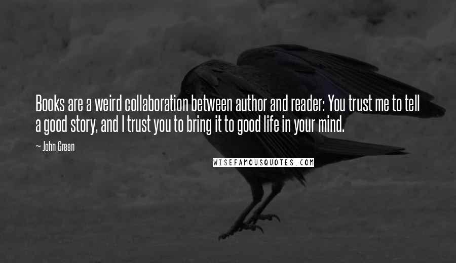 John Green Quotes: Books are a weird collaboration between author and reader: You trust me to tell a good story, and I trust you to bring it to good life in your mind.