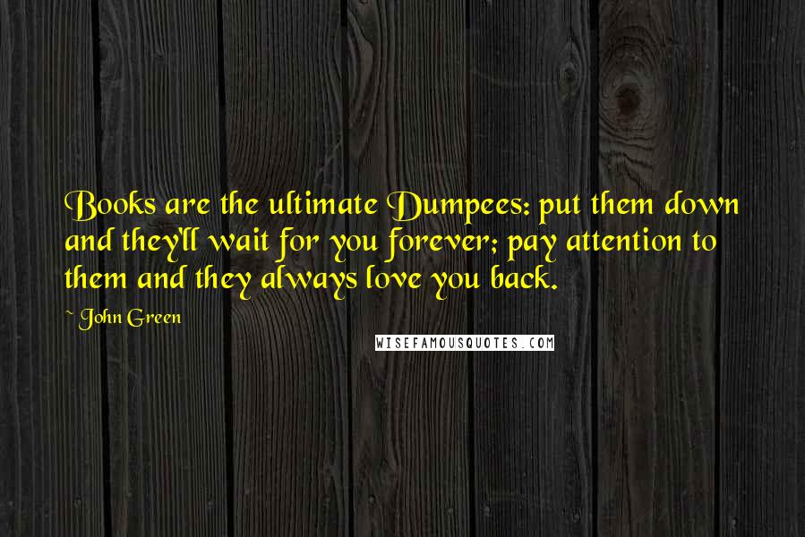 John Green Quotes: Books are the ultimate Dumpees: put them down and they'll wait for you forever; pay attention to them and they always love you back.